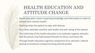 HEALTH EDUCATION AND
ATTITUDE CHANGE
– Health education means imparting knowledge and information in order to
achieve and maintain health.
– Teaching helps the patient to cope with disease.
– Very often attitudes interfere with health and well- being of the patient.
– The initial step of the health education is to eradicate negative attitudes
that the person may hold toward himself, his illness and future life.
– Through health education cognitive component of an attitude is altered
leading to emotional component being altered parallel.
 
