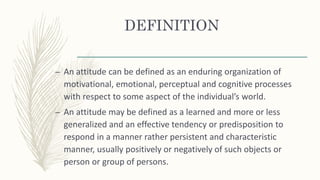 DEFINITION
– An attitude can be defined as an enduring organization of
motivational, emotional, perceptual and cognitive processes
with respect to some aspect of the individual’s world.
– An attitude may be defined as a learned and more or less
generalized and an effective tendency or predisposition to
respond in a manner rather persistent and characteristic
manner, usually positively or negatively of such objects or
person or group of persons.
 