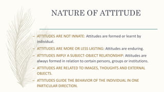 NATURE OF ATTITUDE
– ATTITUDES ARE NOT INNATE: Attitudes are formed or learnt by
individual.
– ATTITUDES ARE MORE OR LESS LASTING: Attitudes are enduring.
– ATTITUDES IMPLY A SUBJECT-OBJECT RELATIONSHIP: Attitudes are
always formed in relation to certain persons, groups or institutions.
– ATTITUDES ARE RELATED TO IMAGES, THOUGHTS AND EXTERNAL
OBJECTS.
– ATTITUDES GUIDE THE BEHAVIOR OF THE INDIVIDUAL IN ONE
PARTICULAR DIRECTION.
 