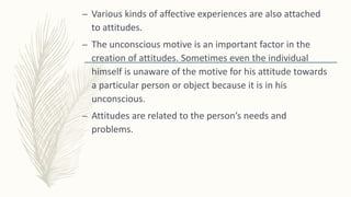 – Various kinds of affective experiences are also attached
to attitudes.
– The unconscious motive is an important factor in the
creation of attitudes. Sometimes even the individual
himself is unaware of the motive for his attitude towards
a particular person or object because it is in his
unconscious.
– Attitudes are related to the person’s needs and
problems.
 