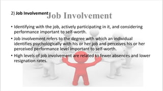 2) Job Involvement
• Identifying with the job, actively participating in it, and considering
performance important to self-worth.
• Job involvement refers to the degree with which an individual
identifies psychologically with his or her job and perceives his or her
perceived performance level important to self-worth.
• High levels of job involvement are related to fewer absences and lower
resignation rates.
 