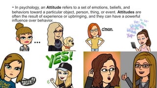 - In psychology, an Attitude refers to a set of emotions, beliefs, and
behaviors toward a particular object, person, thing, or event. Attitudes are
often the result of experience or upbringing, and they can have a powerful
influence over behavior.
 