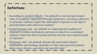 Definitions:
• According to Gordon Allport, “An attitude is a mental and neural
state of readiness, organized through experience, exerting a directive
or dynamic influence upon the individual’s response to all objects
and situations with which it is related.”
• Frank Freeman said, “An attitude is a dispositional readiness to
respond to certain institutions, persons or objects in a consistent
manner which has been learned and has become one’s typical mode
of response.”
• Thurstone said, “An attitude denotes the sum total of man’s
inclinations and feelings, prejudice or bias, preconceived notions,
ideas, fears, threats, and other any specific topic.”
 