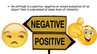  An attitude is a positive, negative or mixed evaluation of an
object that is expressed at some level of intensity.
 