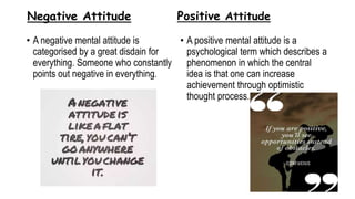 Negative Attitude
• A negative mental attitude is
categorised by a great disdain for
everything. Someone who constantly
points out negative in everything.
Positive Attitude
• A positive mental attitude is a
psychological term which describes a
phenomenon in which the central
idea is that one can increase
achievement through optimistic
thought process.
 