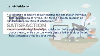 1) Job Satisfaction
• A collection of positive and/or negative feelings that an individual
holds towards his or her job. This feeling is mainly based on an
individual’s perception of satisfaction.
• A person with a high level of job satisfaction holds positive attitudes
about the job, while a person who is dissatisfied with his or her job
holds a negative attitude about the job.
 