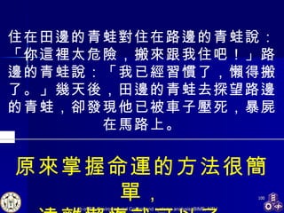 住在田邊的青蛙對住在路邊的青蛙說：「你這裡太危險，搬來跟我住吧！」路邊的青蛙說：「我已經習慣了，懶得搬了。」幾天後，田邊的青蛙去探望路邊的青蛙，卻發現他已被車子壓死，暴屍在馬路上。 原來掌握命運的方法很簡單 ， 遠離懶惰就可以了。 