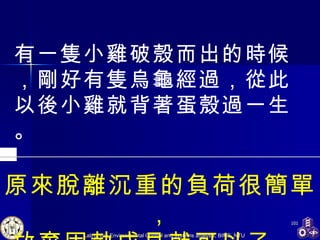 原來脫離沉重的負荷很簡單， 放棄固執成見就可以了。  有一隻小雞破殼而出的時候，剛好有隻烏龜經過，從此以後小雞就背著蛋殼過一生。 
