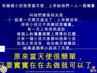 有幾個小孩很想當天使，上帝給他們一人一個燭臺， 叫他們要保持光亮， 結果一天兩天過去了，上帝都沒來， 所有小孩已不再擦拭那燭臺。 有一天上帝突然造訪， 每個人的燭臺都蒙上厚厚的灰塵， 只有一個小孩大家都叫他笨小孩， 因為上帝沒來，他也每天都擦拭， 結果這個笨小孩成了天使。 原來當天使很簡單， 只要實實在在去做就可以了。 