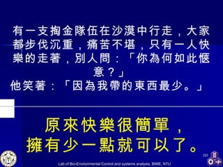 有一支掏金隊伍在沙漠中行走，大家都步伐沉重，痛苦不堪，只有一人快樂的走著，別人問：「你為何如此愜意？」 他笑著：「因為我帶的東西最少。」  原來快樂很簡單， 擁有少一點就可以了。 
