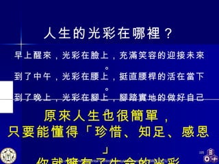 人生的光彩在哪裡？ 早上醒來，光彩在臉上，充滿笑容的迎接未來。 到了中午，光彩在腰上，挺直腰桿的活在當下。 到了晚上，光彩在腳上，腳踏實地的做好自己。 原來人生也很簡單， 只要能懂得「珍惜、知足、感恩」 你就擁有了生命的光彩 