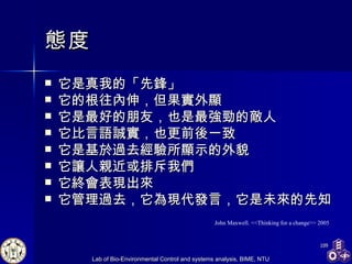 態度 它是真我的「先鋒」 它的根往內伸，但果實外顯 它是最好的朋友，也是最強勁的敵人 它比言語誠實，也更前後一致 它是基於過去經驗所顯示的外貌 它讓人親近或排斥我們 它終會表現出來 它管理過去，它為現代發言，它是未來的先知 John Maxwell. <<Thinking for a change>> 2005 