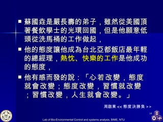 蘇國垚是嚴長壽的弟子，雖然從美國頂著餐飲學士的光環回國，但是他願意低頭從洗馬桶的工作做起， 他的態度讓他成為台北亞都飯店最年輕的總經理， 熱忱、快樂的工作 是他成功的態度， 他有感而發的說：「 心若改變，態度就會改變；態度改變，習慣就改變；習慣改變，人生就會改變。 」 周啟東 << 態度決勝負 >> 