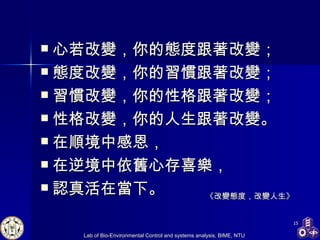 心若改變，你的態度跟著改變； 態度改變，你的習慣跟著改變； 習慣改變，你的性格跟著改變； 性格改變，你的人生跟著改變。 在順境中感恩， 在逆境中依舊心存喜樂， 認真活在當下。  《改變態度，改變人生》 