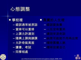 心態調整 學校裡 錯誤通常被原諒 當掉可以重修 上課允許遲到 隨興上課與蹺課 允許奇裝異服 讀書 、 考試 同學相處 真實的人生裡 錯誤要負責 人生沒有重來 遲到早退免談 缺席可能就不用再出席 隨時累積人脈 隨時投資自己 