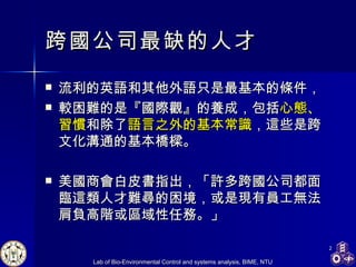 跨國公司最缺的人才 流利的英語和其他外語只是最基本的條件， 較困難的是『國際觀』的養成，包括 心態、習慣 和除了 語言之外的基本常識 ，這些是跨文化溝通的基本橋樑。 美國商會 白皮書指出，「許多跨國公司都面臨這類人才難尋的困境，或是現有員工無法肩負高階或區域性任務。」  