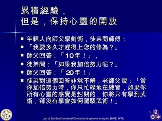 累積經驗， 但是，保持心靈的開放 年輕人向師父學劍術，徒弟問師傅： 「我要多久才趕得上您的修為？」 師父回答：「 10 年！」， 徒弟問：「如果我加倍努力呢？」 師父回答：「 20 年！」 徒弟對這個回答非常不解，老師父說：「當你加倍努力時，你只忙碌地在練習，如果你所有心靈的感覺是封閉的，你將只有學到武術，卻沒有學會如何駕馭武術！」 