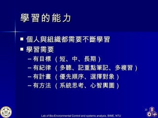 學習 的能力 個人與組織都需要不斷學習 學習需要 有目標  （短 、 中、長期） 有紀律  （多聽、記重點筆記、多複習） 有計畫  （優先順序、選擇對象） 有方法 （系統思考、心智輿圖） 