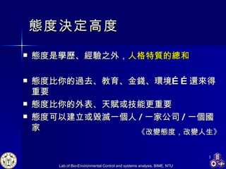 態度決定高度 態度是學歷、經驗之外， 人格特質的總和 態度比你的過去、教育、金錢、環境……還來得重要 態度比你的外表、天賦或技能更重要 態度可以建立或毀滅一個人 / 一家公司 / 一個國家 《改變態度，改變人生》 