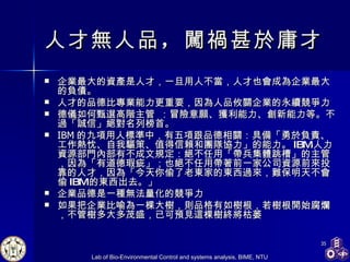 人才無人品 ， 闖禍甚於庸才   企業最大的資產是人才，一旦用人不當，人才也會成為企業最大的負債。 人才的品德比專業能力更重要，因為人品攸關企業的永續競爭力 德儀 如何甄選高階主管   ：冒險意願、獲利能力、創新能力等。不過「誠信」絕對名列榜首。 IBM 的九項用人標準中，有五項跟品德相關：具備「勇於負責、工作熱忱、自我驅策、值得信賴和團隊協力」的能力。 IBM 人力資源部門內部有不成文規定：絕不任用「帶兵集體跳槽」的主管，因為「有道德瑕疵」；也絕不任用帶著前一家公司資源前來投靠的人才，因為「今天你偷了老東家的東西過來，難保明天不會偷 IBM 的東西出去。」 企業品德是一種無法量化的競爭力 如果把企業比喻為一棵大樹，則品格有如樹根，若樹根開始腐爛，不管樹多大多茂盛，已可預見這棵樹終將枯萎 
