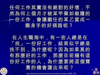任何工作其實沒有絕對的好壞，不然為何上個月才被某甲棄如敝履的一份工作，會讓繼任的某乙當成一顯身手的好頭路呢 ?  在人生職海中，有一些人總是在「找」一份好工作，結果似乎總是找不到，為什麼呢？因為如果真的有那麼好的工作，那麼目前擁有這份好工作的人，為什麼要將這個寶貴的機會讓出來呢？ 