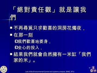 「絕對責任觀」就是讓我們 不再尋覓只求歡喜的洞房花燭夜， 在那一刻 我們歡喜地委身 ， 全心的投入 ， 結果我們就會自然擁有一米缸「我們家的米」。 