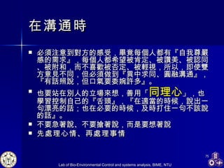 在溝通時 必須注意到對方的感受，畢竟每個人都有『自我尊嚴感的需求』，每個人都希望被肯定、被讚美、被認同、被附和，而不喜歡被否定、被輕視，所以，即使雙方意見不同，但必須做到『異中求同、圓融溝通』，『有話照說，但口氣要委婉許多』。  也要站在別人的立場來想，善用「 同理心 」，也學習控制自己的『舌頭』，『在適當的時候，說出一句漂亮的話；也在必要的時候，及時打住一句不該說的話』。  不要急著說、不要搶著說，而是要想著說 先處理心情、再處理事情   
