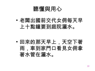 聽懂與用心 老闆出國前交代女佣每天早上十點鐘要到庭院灑水。 回來的那天早上，天空下著雨，車到家門口看見女佣拿著水管在灑水。 