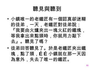 聽見與聽到 小鎮唯一的老鐵匠有一個認真卻迷糊的徒弟，一天，老鐵匠對徒弟說：『我要由火爐夾出一塊火紅的鐵塊，等我拿出來點頭時，你就用力敲下去』。聽見了嗎？ 徒弟回答聽見了 。 於是老鐵匠夾出鐵塊，點了頭，……小鎮就在那一天因為意外，失去了唯一的鐵匠。 
