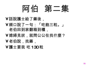 阿伯   第二集 話說護士給了藥後， 順口說了一句：「吃飽三粒。」 老伯回到家翻箱到櫃， 媳婦見狀，就問公公在找什麼？ 老伯說，找藥， 護士要我 吃 130 粒 