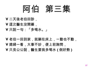 阿伯   第三集 二天後老伯回診， 這次醫生沒開藥， 只說一句：「多喝水。」 老伯一回到家，就躺在床上，一動也不動， 媳婦一看，大事不妙，便上前詢問， 只見公公說，醫生要我多喝水 ( 倒好勢 ) 