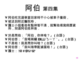阿伯   第四集 阿伯吃完選舉宴回家時不小心被車子撞倒， 被送到附近醫院時， 護士小姐看他有點神智不清，就幫他填寫病歷資料，知道阿伯姓林後． 於是問他：「阿伯，你林啥？」 ( 台語 ) 阿伯答：「我喝兩罐 BILU ㄋㄧㄚ ˊ 。」 ( 台語 ) 不是啦！我是問你叫啥？ ( 台語 ) 阿伯答：「我叫海帶配滷蛋啦！」 ( 台語 ) 護士： !@#$%^&* 