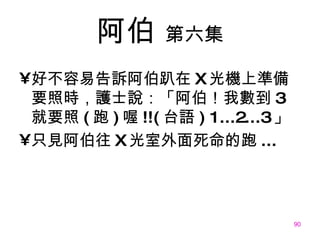 阿伯   第六集 好不容易告訴阿伯趴在 X 光機上準備要照時，護士說：「阿伯！我數到 3 就要照 ( 跑 ) 喔 !!( 台語 )   1...2...3 」 只見阿伯往 X 光室外面死命的跑 ... 