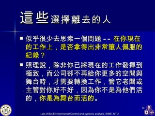 這些 選擇離去的人 似乎很少去思索一個問題 -- 在你現在的工作上，是否拿得出非常讓人佩服的紀錄？ 照理說，除非你已將現在的工作發揮到極致，而公司卻不再給你更多的空間與舞台時，才需要轉換工作，管它老闆或主管對你好不好，因為你不是為他們活的， 你是為舞台而活的 。 