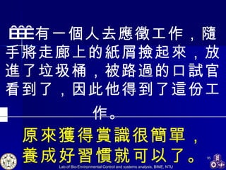     有一個人去應徵工作，隨手將走廊上的紙屑撿起來，放進了垃圾桶，被路過的口試官看到了，因此他得到了這份工作。   原來獲得賞識很簡單， 養成好習慣就可以了。 