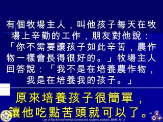 有個牧場主人，叫他孩子每天在牧場上辛勤的工作，朋友對他說：「你不需要讓孩子如此辛苦，農作物一樣會長得很好的。」牧場主人回答說：「我不是在培養農作物，我是在培養我的孩子。」 原來培養孩子很簡單， 讓他吃點苦頭就可以了。 