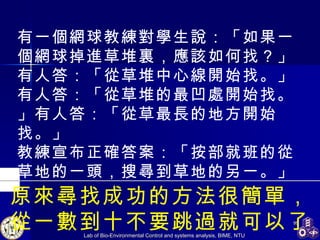 原來尋找成功的方法很簡單， 從一數到十不要跳過就可以了。   有一個網球教練對學生說：「如果一個網球掉進草堆裏，應該如何找？」 有人答：「從草堆中心線開始找。」有人答：「從草堆的最凹處開始找。」有人答：「從草最長的地方開始找。」 教練宣布正確答案：「按部就班的從草地的一頭，搜尋到草地的另一。」   