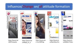 Influence/Change on/of attitude formation
Utilitarian
Function
•LG
Washing
Machine Ego
defensive
function
Value
expressive
function
Knowledge
function
Association
with
events
https://youtu.be
/D8TFiLoxw3o
https://youtu.be
/o49pq2_A-_o
https://youtu.be
/-v1urLWR5zg
https://youtu.b
e/IRwmXecuF1s
https://youtu.b
e/dDMlo777ySo
 