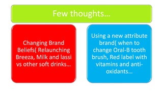 Few thoughts…
Changing Brand
Beliefs( Relaunching
Breeza, Milk and lassi
vs other soft drinks…
Using a new attribute
brand( when to
change Oral-B tooth
brush, Red label with
vitamins and anti-
oxidants…
 