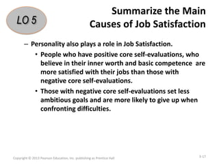 Summarize the Main
Causes of Job Satisfaction
– Personality also plays a role in Job Satisfaction.
• People who have positive core self-evaluations, who
believe in their inner worth and basic competence are
more satisfied with their jobs than those with
negative core self-evaluations.
• Those with negative core self-evaluations set less
ambitious goals and are more likely to give up when
confronting difficulties.
Copyright © 2013 Pearson Education, Inc. publishing as Prentice Hall 3-17
LO 5
 