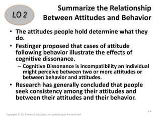 Summarize the Relationship
Between Attitudes and Behavior
• The attitudes people hold determine what they
do.
• Festinger proposed that cases of attitude
following behavior illustrate the effects of
cognitive dissonance.
– Cognitive Dissonance is incompatibility an individual
might perceive between two or more attitudes or
between behavior and attitudes.
• Research has generally concluded that people
seek consistency among their attitudes and
between their attitudes and their behavior.
Copyright © 2013 Pearson Education, Inc. publishing as Prentice Hall
3-4
LO 2
 