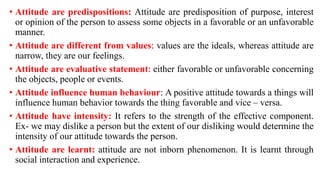 • Attitude are predispositions: Attitude are predisposition of purpose, interest
or opinion of the person to assess some objects in a favorable or an unfavorable
manner.
• Attitude are different from values: values are the ideals, whereas attitude are
narrow, they are our feelings.
• Attitude are evaluative statement: either favorable or unfavorable concerning
the objects, people or events.
• Attitude influence human behaviour: A positive attitude towards a things will
influence human behavior towards the thing favorable and vice – versa.
• Attitude have intensity: It refers to the strength of the effective component.
Ex- we may dislike a person but the extent of our disliking would determine the
intensity of our attitude towards the person.
• Attitude are learnt: attitude are not inborn phenomenon. It is learnt through
social interaction and experience.
 