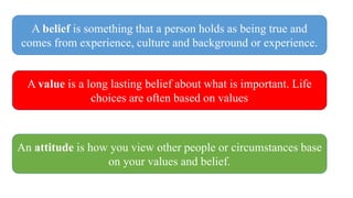 A belief is something that a person holds as being true and
comes from experience, culture and background or experience.
A value is a long lasting belief about what is important. Life
choices are often based on values
An attitude is how you view other people or circumstances base
on your values and belief.
 
