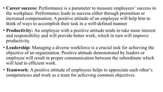 • Career success: Performance is a parameter to measure employees‘ success in
the workplace. Performance leads to success either through promotion or
increased compensation. A positive attitude of an employee will help him to
think of ways to accomplish their task in a well-defined manner
• Productivity: An employee with a positive attitude tends to take more interest
and responsibility and will provide better work, which in turn will improve
productivity.
• Leadership: Managing a diverse workforce is a crucial task for achieving the
objective of an organization. Positive attitude demonstrated by leaders or
employee will result in proper communication between the subordinate which
will lead to efficient work.
• Teamwork: A positive attitude of employees helps to appreciate each other‘s
competencies and work as a team for achieving common objectives.
 