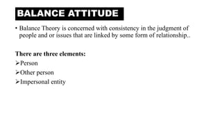 • Balance Theory is concerned with consistency in the judgment of
people and or issues that are linked by some form of relationship..
There are three elements:
Person
Other person
Impersonal entity
BALANCE ATTITUDE
 