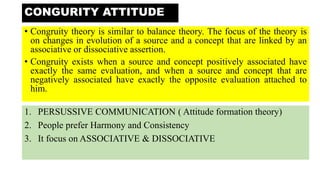 • Congruity theory is similar to balance theory. The focus of the theory is
on changes in evolution of a source and a concept that are linked by an
associative or dissociative assertion.
• Congruity exists when a source and concept positively associated have
exactly the same evaluation, and when a source and concept that are
negatively associated have exactly the opposite evaluation attached to
him.
CONGURITY ATTITUDE
1. PERSUSSIVE COMMUNICATION ( Attitude formation theory)
2. People prefer Harmony and Consistency
3. It focus on ASSOCIATIVE & DISSOCIATIVE
 