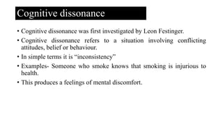 Cognitive dissonance
• Cognitive dissonance was first investigated by Leon Festinger.
• Cognitive dissonance refers to a situation involving conflicting
attitudes, belief or behaviour.
• In simple terms it is “inconsistency”
• Examples- Someone who smoke knows that smoking is injurious to
health.
• This produces a feelings of mental discomfort.
 