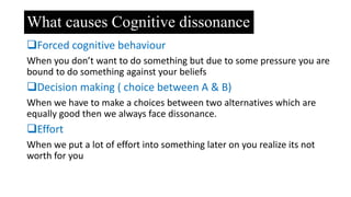 What causes Cognitive dissonance
Forced cognitive behaviour
When you don’t want to do something but due to some pressure you are
bound to do something against your beliefs
Decision making ( choice between A & B)
When we have to make a choices between two alternatives which are
equally good then we always face dissonance.
Effort
When we put a lot of effort into something later on you realize its not
worth for you
 