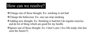 How can we resolve?
Change one of those thought. Ex- smoking is not bad
Change the behaviour. Ex- one can stop smoking
Adding new thought. Ex- Smoking is bad but I do regular exercise
and do lot of thing which are good for my health.
Ignore one of those thought. Ex- I don’t care ( live life toady who has
seen the future!!)
 