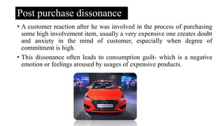 Post purchase dissonance
• A customer reaction after he was involved in the process of purchasing
some high involvement item, usually a very expensive one creates doubt
and anxiety in the mind of customer, especially when degree of
commitment is high.
• This dissonance often leads to consumption guilt- which is a negative
emotion or feelings aroused by usages of expensive products.
 